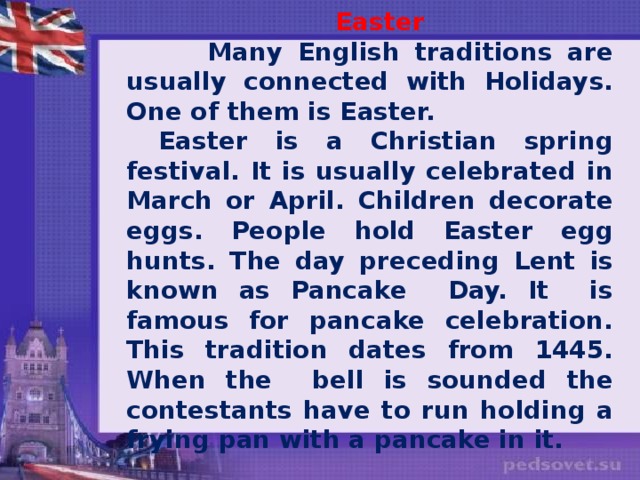 Easter  Many English traditions are usually connected with Holidays. One of them is Easter.  Easter is a Christian spring festival. It is usually celebrated in March or April. Children decorate eggs. People hold Easter egg hunts. The day preceding Lent is known as Pancake Day. It is famous for pancake celebration. This tradition dates from 1445. When the bell is sounded the contestants have to run holding a frying pan with a pancake in it.