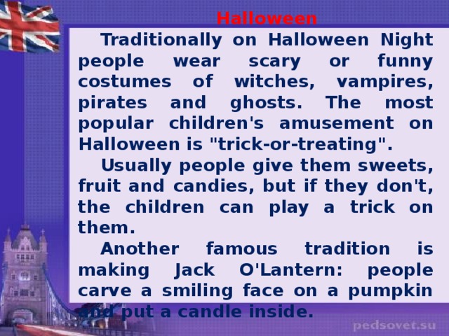 Halloween Traditionally on Halloween Night people wear scary or funny costumes of witches, vampires, pirates and ghosts. The most popular children's amusement on Halloween is 