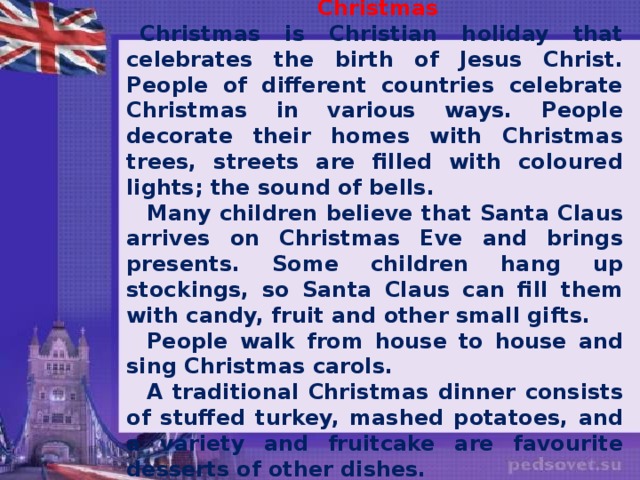 Christmas Christmas is Christian holiday that celebrates the birth of Jesus Christ. People of different countries celebrate Christmas in various ways. People decorate their homes with Christmas trees, streets are filled with coloured lights; the sound of bells. Many children believe that Santa Claus arrives on Christmas Eve and brings presents. Some children hang up stockings, so Santa Claus can fill them with candy, fruit and other small gifts. People walk from house to house and sing Christmas carols. A traditional Christmas dinner consists of stuffed turkey, mashed potatoes, and a variety and fruitcake are favourite desserts of other dishes.