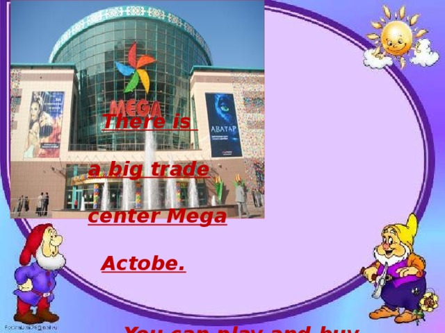 There is  a big trade   center Mega   Actobe.   You can play and buy different things there.