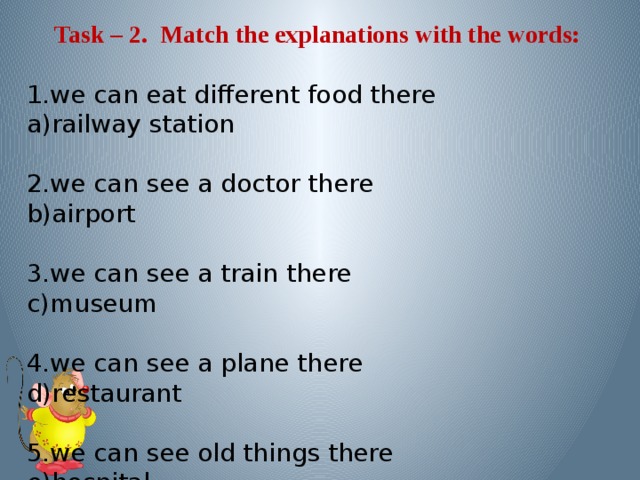 Task – 2. Match the explanations with the words: 1.we can eat different food there a)railway station 2.we can see a doctor there b)airport 3.we can see a train there c)museum 4.we can see a plane there d)restaurant 5.we can see old things there e)hospital