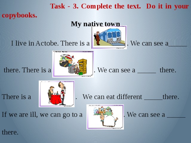 Task - 3. Complete the text. Do it in your copybooks. My native town  I live in Actobe. There is a . We can see a_____  there. There is a . We can see a _____ there. There is a . We can eat different _____there. If we are ill, we can go to a . We can see a _____ there.