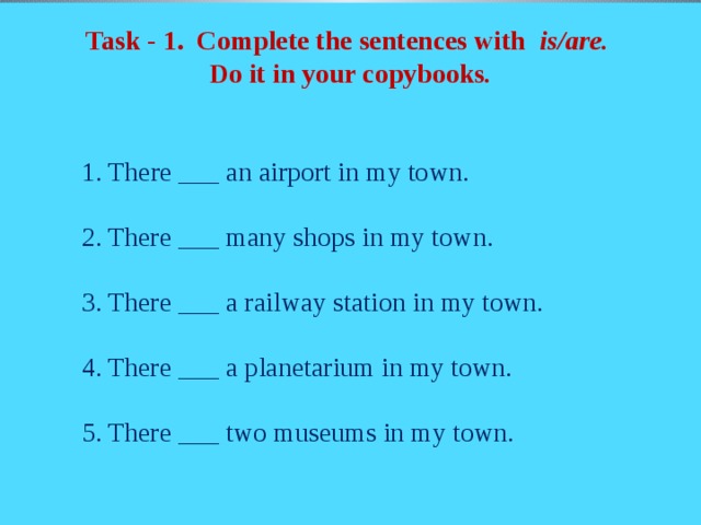 Task - 1. Complete the sentences with is/are. Do it in your copybooks .  1. There ___ an airport in my town.  2. There ___ many shops in my town.  3. There ___ a railway station in my town.  4. There ___ a planetarium in my town.  5. There ___ two museums in my town.