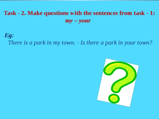 Task - 2. Make questions with the sentences from task - 1: my – your    Eg:  There is a park in my town. - Is there a park in your town?
