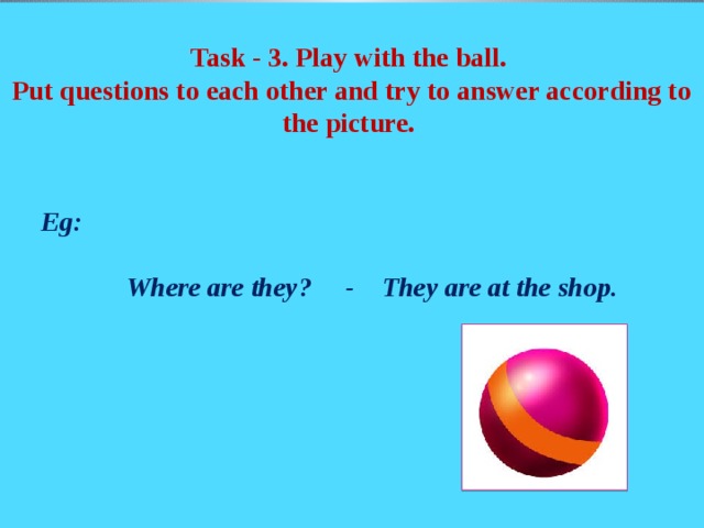 Task - 3. Play with the ball. Put questions to each other and try to answer according to the picture.    Eg:   Where are they? - They are at the shop.