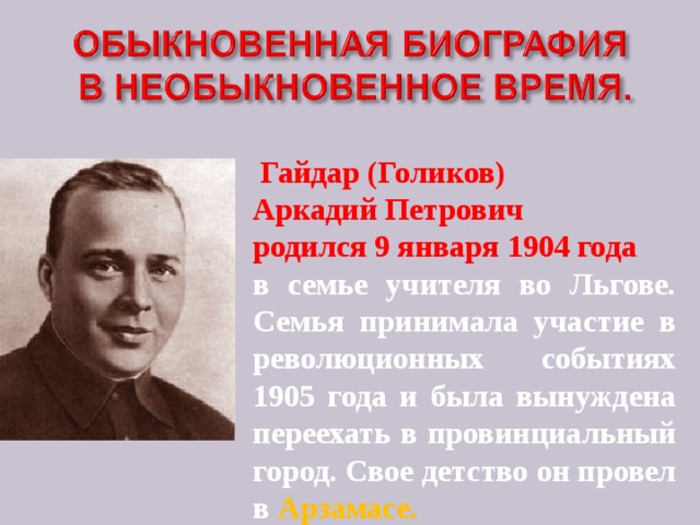 Гайдар (Голиков) Аркадий Петрович родился 9 января 1904 года в семье учителя во Льгове. Семья принимала участие в революционных событиях 1905 года и была вынуждена переехать в провинциальный город. Свое детство он провел в Арзамасе.