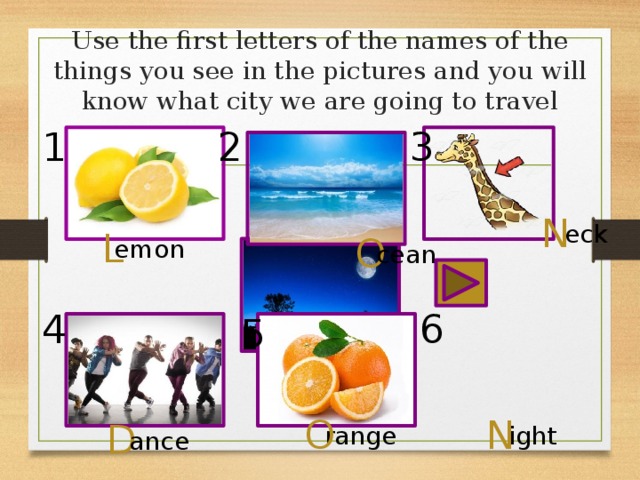 Use the first letters of the names of the things you see in the pictures and you will know what city we are going to travel 1 2 3 N eck L O emon cean 6 4 5 O N D range ight ance