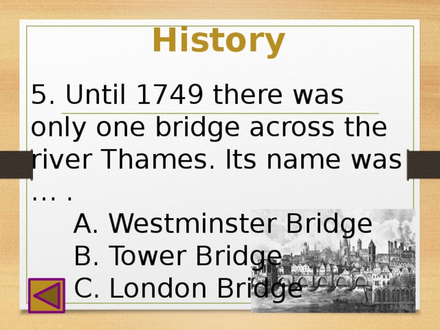 History 5. Until 1749 there was only one bridge across the river Thames. Its name was … .  A. Westminster Bridge  B. Tower Bridge  C. London Bridge