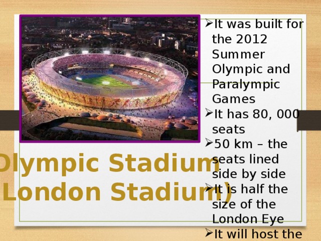 It was built for the 2012 Summer Olympic and Paralympic Games It has 80, 000 seats 50 km – the seats lined side by side It is half the size of the London Eye It will host the 2017 Athletics World Championships
