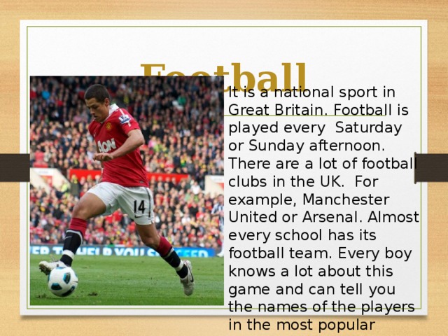 Football It is a national sport in Great Britain. Football is played every Saturday or Sunday afternoon. There are a lot of football clubs in the UK. For example, Manchester United or Arsenal. Almost every school has its football team. Every boy knows a lot about this game and can tell you the names of the players in the most popular football clubs.