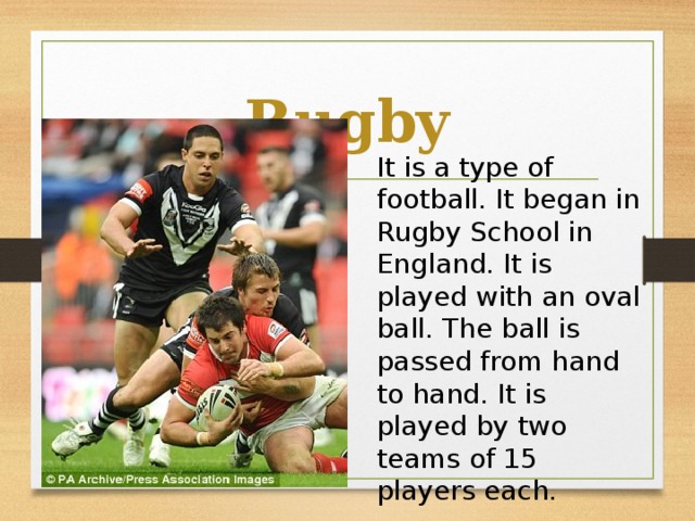 Rugby It is a type of football. It began in Rugby School in England. It is played with an oval ball. The ball is passed from hand to hand. It is played by two teams of 15 players each.