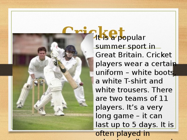Cricket It is a popular summer sport in Great Britain. Cricket players wear a certain uniform – white boots, a white T-shirt and white trousers. There are two teams of 11 players. It’s a very long game – it can last up to 5 days. It is often played in schools, colleges and universities.