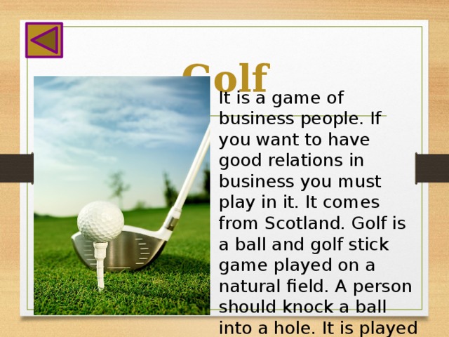 Golf It is a game of business people. If you want to have good relations in business you must play in it. It comes from Scotland. Golf is a ball and golf stick game played on a natural field. A person should knock a ball into a hole. It is played all the year round.