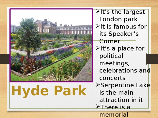 It’s the largest London park It is famous for its Speaker’s Corner It’s a place for political meetings, celebrations and concerts Serpentine Lake is the main attraction in it There is a memorial installed in honor of princess Diana in it