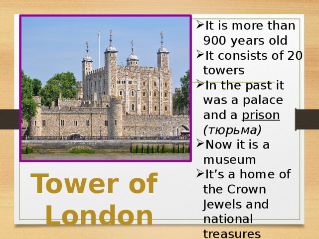 It is more than 900 years old It consists of 20 towers In the past it was a palace and a prison  (тюрьма) Now it is a museum It’s a home of the Crown Jewels and national treasures 9 ravens resides