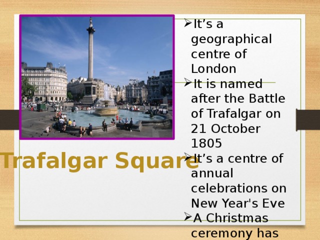 It’s a geographical centre of London It is named after the Battle of Trafalgar on 21 October 1805 It’s a centre of annual celebrations on New Year's Eve A Christmas ceremony has been held in the square every year since 1947