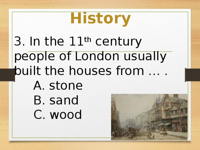 History 3. In the 11 th century people of London usually built the houses from … .  A. stone  B. sand  C. wood