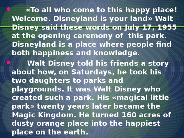«To all who come to this happy place! Welcome. Disneyland is your land» Walt Disney said these words on July 17, 1955 at the opening ceremony of this park. Disneyland is a place where people find both happiness and knowledge.  Walt Disney told his friends a story about how, on Saturdays, he took his two daughters to parks and playgrounds. It was Walt Disney who created such a park. His «magical little park» twenty years later became the Magic Kingdom. He turned 160 acres of dusty orange place into the happiest place on the earth.