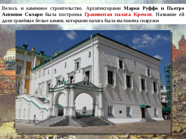 Велось и каменное строительство. Архитекторами Марко Руффо и Пьетро Антонио Солари была построена Грановитая палата Кремля . Название ей дали гранёные белые камни, которыми палата была выложена снаружи.