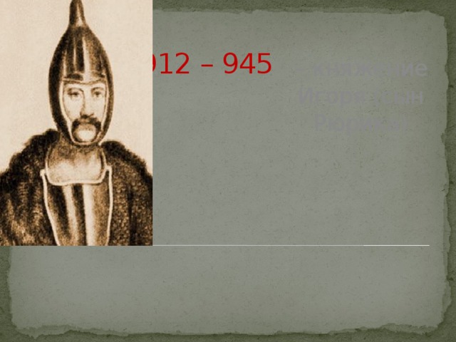 912 – 945 – княжение Игоря (сын Рюрика)