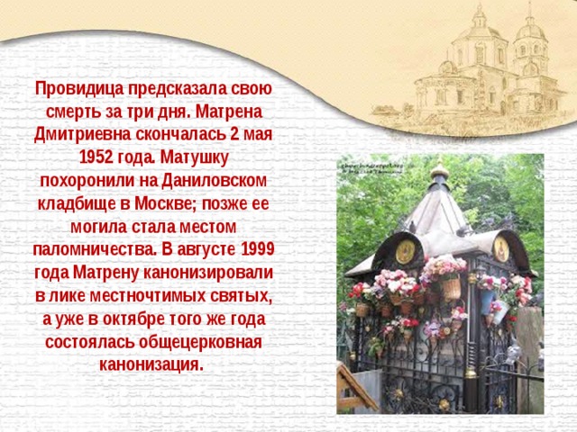Провидица предсказала свою смерть за три дня. Матрена Дмитриевна скончалась 2 мая 1952 года. Матушку похоронили на Даниловском кладбище в Москве; позже ее могила стала местом паломничества. В августе 1999 года Матрену канонизировали в лике местночтимых святых, а уже в октябре того же года состоялась общецерковная канонизация.