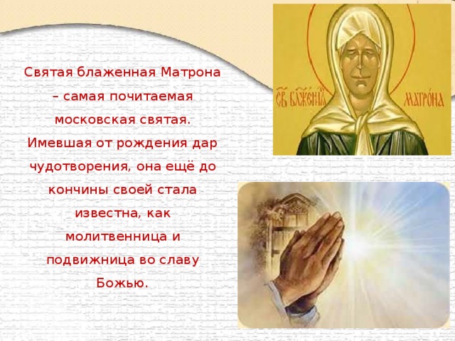Святая блаженная Матрона – самая почитаемая московская святая. Имевшая от рождения дар чудотворения, она ещё до кончины своей стала известна, как молитвенница и подвижница во славу Божью.