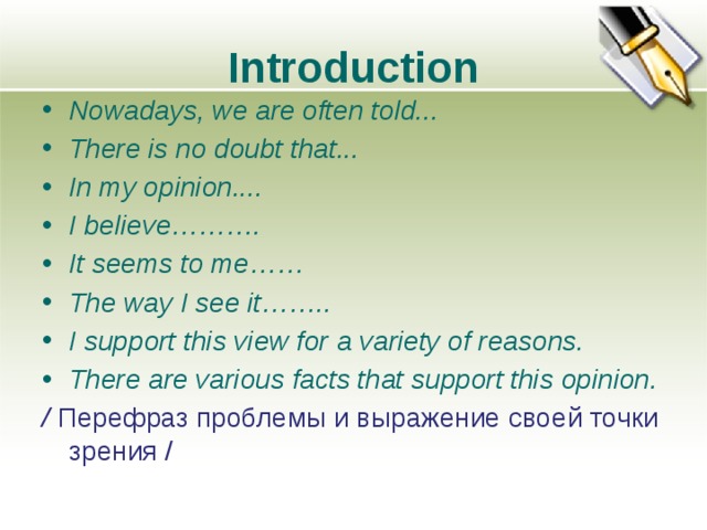 Introduction Nowadays, we are often told... There is no doubt that... In my opinion.... I believe………. It seems to me…… The way I see it…….. I support this view for a variety of reasons. There are various facts that support this opinion. / Перефраз проблемы и выражение своей точки зрения /