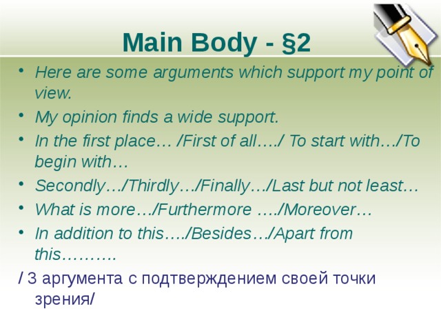 Main Body - §2 Here are some arguments which support my point of view. My opinion finds a wide support. In the first place… /First of all…./ To start with…/To begin with… Secondly…/Thirdly…/Finally…/Last but not least… What is more…/Furthermore …./Moreover… In addition to this…./Besides…/Apart from this………. / 3 аргумента с подтверждением своей точки зрения/