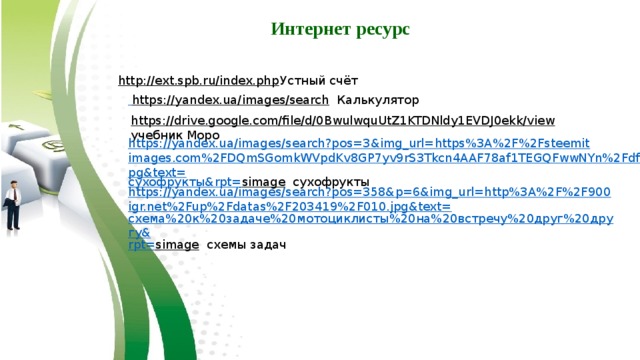 Интернет ресурс http://ext.spb.ru/index.php  Устный счёт  https://yandex.ua/images/search  Калькулятор https://drive.google.com/file/d/0BwulwquUtZ1KTDNldy1EVDJ0ekk/view  учебник Моро https://yandex.ua/images/search?pos=3&img_url=https%3A%2F%2Fsteemitimages.com%2FDQmSGomkWVpdKv8GP7yv9rS3Tkcn4AAF78af1TEGQFwwNYn%2Fdf.jpg&text= сухофрукты& rpt = simage  сухофрукты https://yandex.ua/images/search?pos=358&p=6&img_url=http%3A%2F%2F900igr.net%2Fup%2Fdatas%2F203419%2F010.jpg&text= схема%20к%20задаче%20мотоциклисты%20на%20встречу%20друг%20другу& rpt = simage  схемы задач