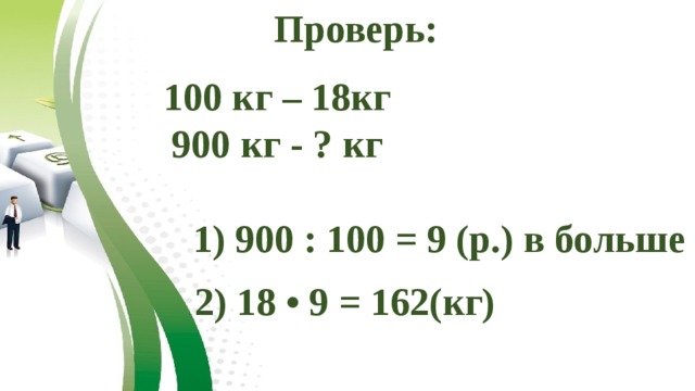 Проверь: 100 кг – 18кг 900 кг - ? кг 1) 900 : 100 = 9 (р.) в больше 2) 18 • 9 = 162(кг)