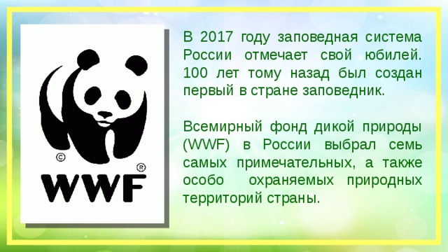 В 2017 году заповедная система России отмечает свой юбилей. 100 лет тому назад был создан первый в стране заповедник. Всемирный фонд дикой природы (WWF) в России выбрал семь самых примечательных, а также особо охраняемых природных территорий страны.