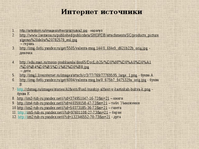 Интернет источники http://artestom.ru/images/other/graznulya2.jpg  - карапуз http://www.1semena.ru/published/publicdata/SHOPDB/attachments/SC/products_pictures/geran%20delta%20782579_enl.jpg – герань http://img-fotki.yandex.ru/get/5505/valenta-mog.144/0_6f4e9_d621b22b_orig.jpg  - девочка http://edu.mari.ru/mouo-yoshkarola/dou65/DocLib25/%D0%9F%D0%A0%D0%A1/%D0%B4%D0%B5%D1%82%D0%B8.jpg – дети http://img1.liveinternet.ru/images/attach/c/3/77/769/77769595_large_1.png  - буква А http://img-fotki.yandex.ru/get/6004/valenta-mog.ba/0_675b7_9475329a_orig.jpg  - буква В http ://chmag.ru/images/stories/Alfaviti/Rus1/russkiy-alfavit-v-kartinkah-bukva-k.png  - буква К http://im3-tub-ru.yandex.net/i?id=374951047-16-72&n=21 – книги http://im4-tub-ru.yandex.net/i?id=40359158-47-72&n=21 – табл. Умножения http://im2-tub-ru.yandex.net/i?id=50373185-36-72&n=21 – газета 11. http:// im5-tub-ru.yandex.net/i?id=97601108-27-73&n=21 – баран 12. http:// im2-tub-ru.yandex.net/i?id=132346552-70-73&n=21 - дуга