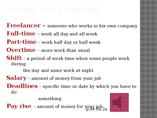 Work dictionary Freelancer – someone who works in his own company Full-time – work all day and all week Part-time – work half day or half week Overtime – more work than usual Shift – a period of work time when some people work during  the day and some work at night Salary – amount of money from your job Deadlines – specific time or date by which you have to do  something Pay rise – amount of money for your job p.44 Ex 2a