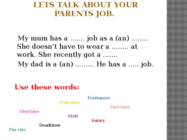 Lets talk about your parents job.  My mum has a ....... job as a (an) ........ She doesn’t have to wear a ........ at work. She recently got a .......  My dad is a (an) ......... He has a ..... job.  Use these words:   Freelancer  Full-time  Part-time  Overtime  Shift  Salary  Deadlines  Pay rise