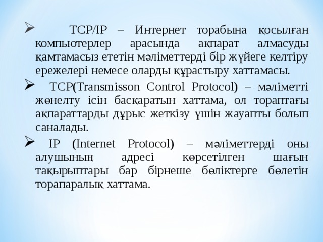 TCP/ІP – Интернет торабына қосылған компьютерлер арасында ақпарат алмасуды қамтамасыз ететін мәліметтерді бір жүйеге келтіру ережелері немесе оларды құрастыру хаттамасы.  TCP ( Transm і sson Control Protocol ) – мәліметті жөнелту ісін басқаратын хаттама, ол тораптағы ақпарат тарды дұрыс жеткізу үшін жауапты болып саналады.  ІP (Іnternet Protocol) – мәліметтерді оны алушының адресі көрсетілген шағын тақырыптары бар бірнеше бөліктерге бөлетін торапаралық хаттама.