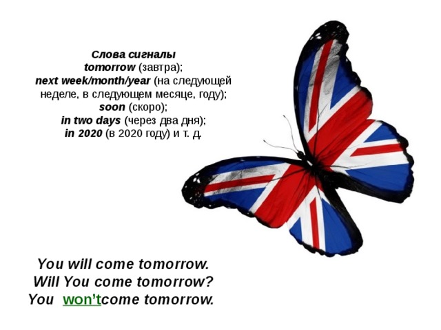 Слова сигналы tomorrow  (завтра); next week/month/year  (на следующей неделе, в следующем месяце, году); soon  (скоро); in two days  (через два дня); in 2020  (в 2020 году) и т. д. You will come t omorrow. Will You come t omorrow ? You w on’t come t omorrow.