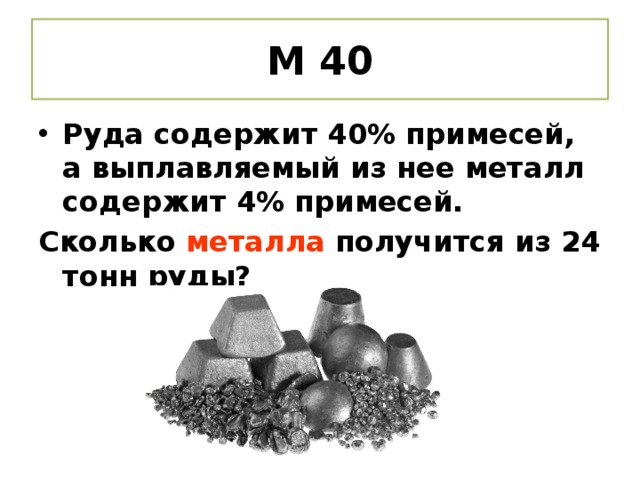 М 40 Руда содержит 40% примесей, а выплавляемый из нее металл содержит 4% примесей. Сколько металла получится из 24 тонн руды?