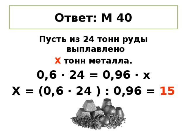 Ответ: М 40 Пусть из 24 тонн руды выплавлено Х тонн металла. 0,6 ∙ 24 = 0,96 ∙ х Х = (0,6 ∙ 24 ) : 0,96 = 15 тонн