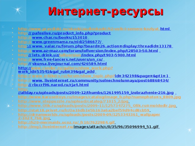 Интернет-ресурсы http : // www . pravdiski . ru / skazki / audioskazki /92- volk - i - semero - kozlyat . html  http : // pafoslive.ru/product_info.php?product http: // www.char.ru/books/153010  http: // www.greenmama.ru/nid/2586677/  http :// www. valar.ru/forum.php?board=26.action=display:threadid=13178 http: // www.az-maz.com/forum/lofiversion/index.php/t28503-50.html  http : // lets.drink.uz/ lofiversion /index.php/t903-5900.html http: // www.free-lancers.net/users/un_cu/  http : // skunsa.livejournal.com/426589.html http :// www . render . ru / galleru / show _ work . php ? work_id=53541&gal_rub=39&gal_add  http :// www . x - bikers . ru / forum / show _ topic . php ? id=342198&page=&pt1=1  http:// www. liveinternet.ru/community/solnechnolunnaya/post68868434/ http: // rbccrf96.narod.ru/rja4.html http: //allday.ru/uploads/posts/2009-12/thumbs/1261995159_izobrazhenie-216.jpg  http ://www.karuseltoys.ru/images/catalog/image_b.php?namephoto=s_8809.jpg  http : // www . steppuzzle . ru / upload / catalog /71015_2/ jpg  http : // www . Olik . ru / uploads / posts /2009-11/1257347275_ Olik . ru = moidodir . jpg  http : // stat 18. privet . ru / lr / Oa 16 db 1 e 5 b 163 a 6 a 2 bef 59 d 94 cd 8 cb 59  http : // dreamworlds . ru / uploads / posts /2009-09/1253343361_ wallpaper 2-1024_768. jpg  http : // h 20- mermaids . ucoz . ru /_ fr 10/7622984. gif  http : // img 1. liveinternet . ru / images / attach / c /0/35/96/35096994_51. gif