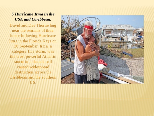 5 Hurricane Irma in the USA and Caribbean. David and Dee Thorne hug near the remains of their home following Hurricane Irma in the Florida Keys on 20 September. Irma, a category five storm, was the most powerful Atlantic storm in a decade and caused widespread destruction across the Caribbean and the southern US.