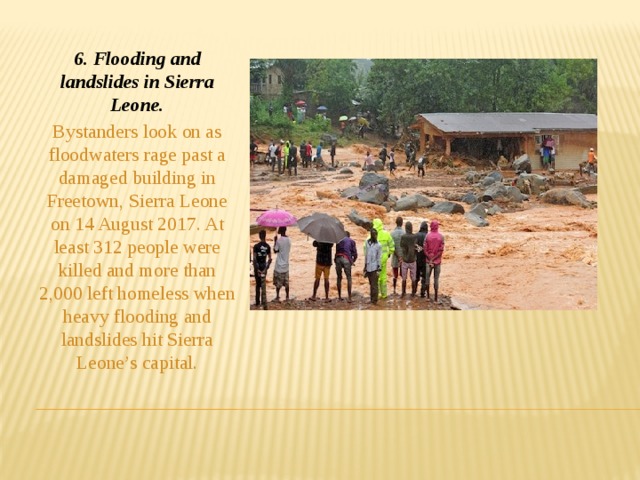 6. Flooding and landslides in Sierra Leone. Bystanders look on as floodwaters rage past a damaged building in Freetown, Sierra Leone on 14 August 2017. At least 312 people were killed and more than 2,000 left homeless when heavy flooding and landslides hit Sierra Leone’s capital.
