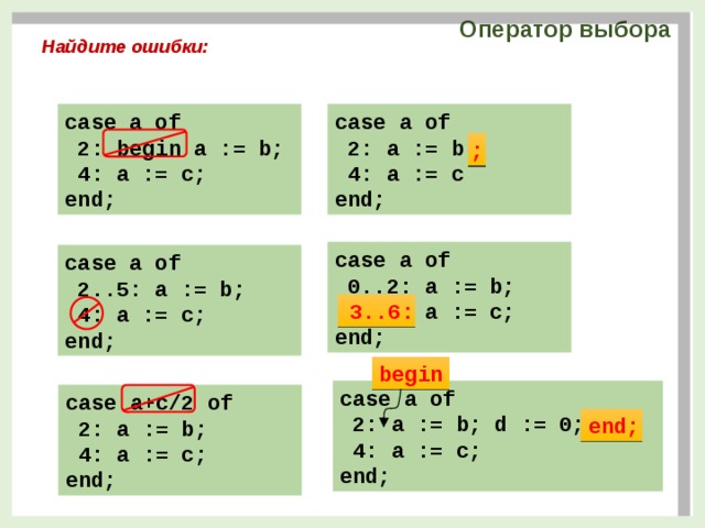 Оператор выбора Найдите ошибки: case a of case a of  2: a := b  2: begin a := b;  4: a := c  4: a := c; end; end; ; case a of  0..2: a := b;  6..3: a := c; end; case a of  2..5: a := b;  4: a := c; end; 3..6: begin case a of  2: a := b; d := 0;  4: a := c; end; case a+c/2 of  2: a := b;  4: a := c; end; end; 5