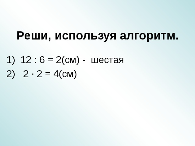 Реши, используя алгоритм. 1) 12 : 6 = 2(см) - шестая 2) 2 ∙ 2 = 4(см)