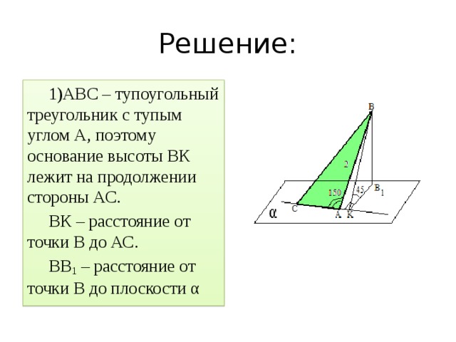 Решение: АВС – тупоугольный треугольник с тупым углом А, поэтому основание высоты ВК лежит на продолжении стороны АС. ВК – расстояние от точки В до АС. ВВ 1 – расстояние от точки В до плоскости α