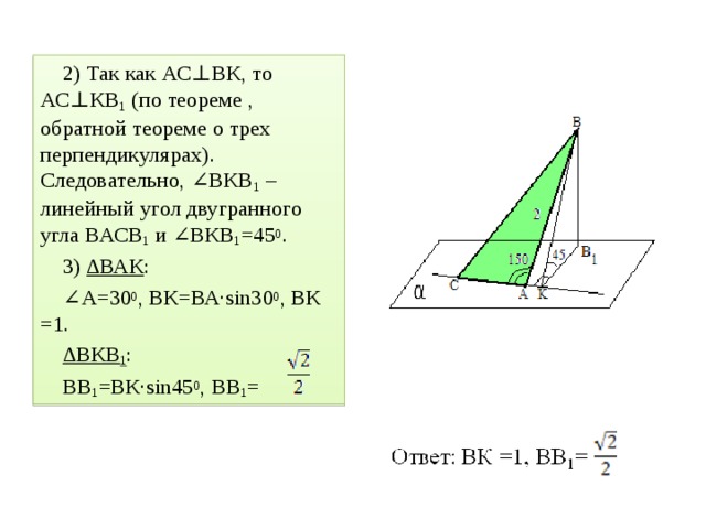 2) Так как АС ⊥ВК, то АС⊥КВ 1 (по теореме , обратной теореме о трех перпендикулярах). Следовательно, ∠ВКВ 1 – линейный угол двугранного угла ВАСВ 1 и ∠ВКВ 1 =45 0 . 3) ∆ВАК : ∠ А=30 0 , ВК=ВА·sin30 0 , ВК =1. ∆ ВКВ 1 : ВВ 1 =ВК·sin45 0 , ВВ 1 =