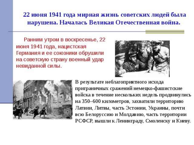 22 июня 1941 года мирная жизнь советских людей была нарушена. Началась Великая Отечественная война.   Ранним утром в воскресенье, 22 июня 1941 года, нацистская Германия и ее союзники обрушили на советскую страну военный удар невиданной силы. В результате неблагоприятного исхода приграничных сражений немецко-фашистские войска в течение нескольких недель продвинулись на 350–600 километров, захватили территорию Латвии, Литвы, часть Эстонии, Украины, почти всю Белоруссию и Молдавию, часть территории РСФСР, вышли к Ленинграду, Смоленску и Киеву.