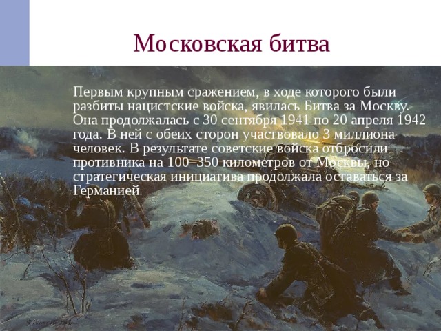 Московская битва  Первым крупным сражением, в ходе которого были разбиты нацистские войска, явилась Битва за Москву. Она продолжалась с 30 сентября 1941 по 20 апреля 1942 года. В ней с обеих сторон участвовало 3 миллиона человек. В результате советские войска отбросили противника на 100–350 километров от Москвы, но стратегическая инициатива продолжала оставаться за Германией .