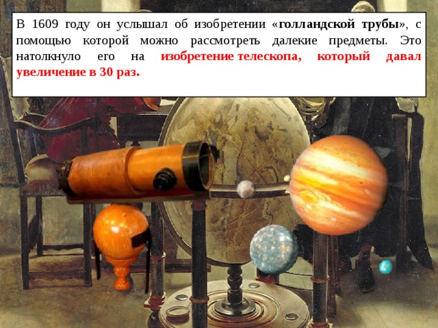 В 1609 году он услышал об изобретении « голландской трубы », с помощью которой можно рассмотреть далекие предметы. Это натолкнуло его на изобретение телескопа, который давал увеличение в 30 раз.  