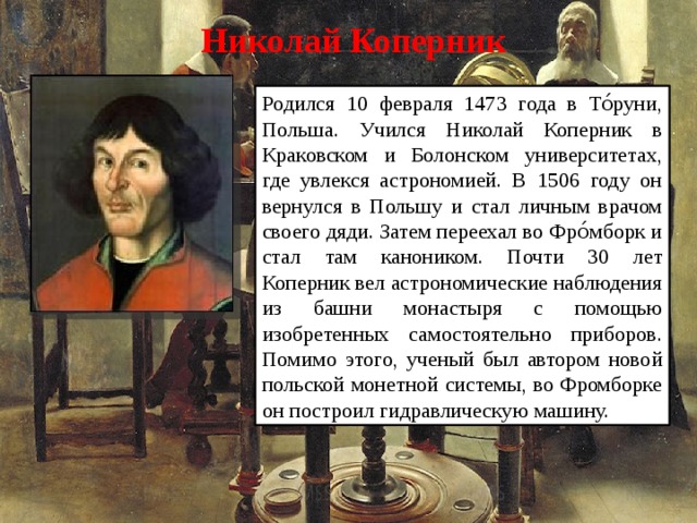 Николай Коперник  Родился 10 февраля 1473 года в То́руни, Польша. Учился Николай Коперник в Краковском и Болонском университетах, где увлекся астрономией. В 1506 году он вернулся в Польшу и стал личным врачом своего дяди. Затем переехал во Фро́мборк и стал там каноником. Почти 30 лет Коперник вел астрономические наблюдения из башни монастыря с помощью изобретенных самостоятельно приборов. Помимо этого, ученый был автором новой польской монетной системы, во Фромборке он построил гидравлическую машину.