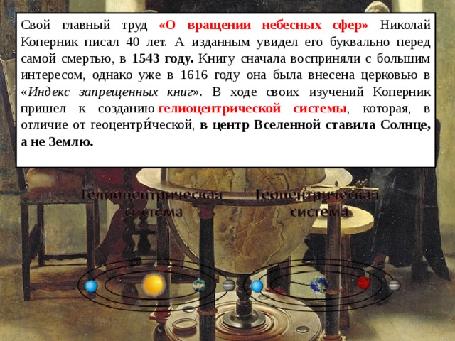 Свой главный труд «О вращении небесных сфер» Николай Коперник писал 40 лет. А изданным увидел его буквально перед самой смертью, в 1543 году. Книгу сначала восприняли с большим интересом, однако уже в 1616 году она была внесена церковью в « Индекс запрещенных книг ». В ходе своих изучений Коперник пришел к созданию  гелиоцентрической системы , которая, в отличие от геоцентри́ческой, в центр Вселенной ставила Солнце, а не Землю.  